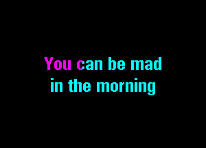 You can be mad

in the morning