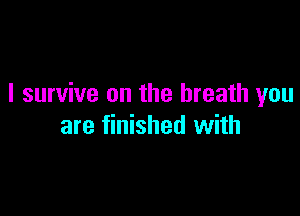 I survive on the breath you

are finished with