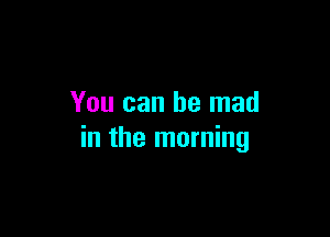 You can be mad

in the morning