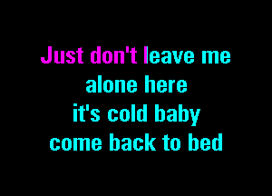 Just don't leave me
alone here

it's cold baby
come back to bed