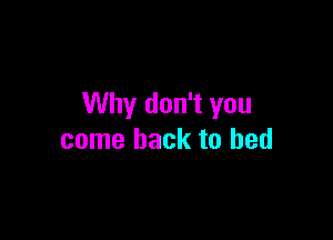 Why don't you

come back to bed