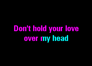 Don't hold your love

over my head