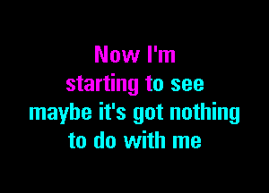 Now I'm
starting to see

maybe it's got nothing
to do with me