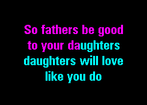 So fathers be good
to your daughters

daughters will love
like you do