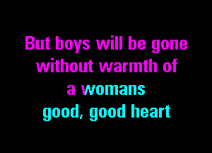 But boys will be gone
without warmth of

a womans
good. good heart