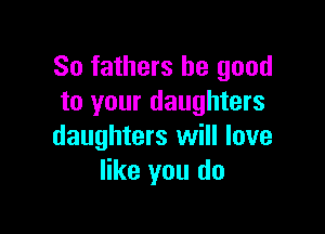 So fathers be good
to your daughters

daughters will love
like you do