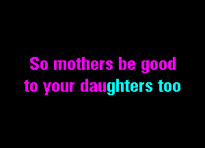 So mothers be good

to your daughters too