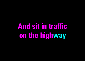 And sit in traffic

on the highway