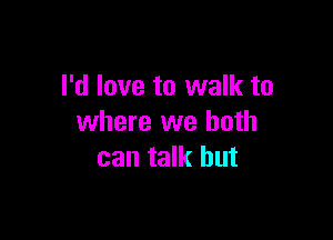 I'd love to walk to

where we both
can talk but
