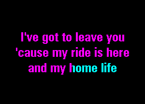 I've got to leave you

'cause my ride is here
and my home life