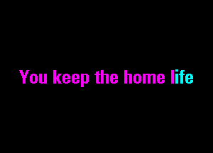 You keep the home life