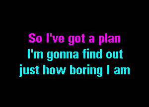 So I've got a plan

I'm gonna find out
iust how boring I am