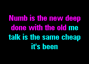 Numb is the new deep
done with the old me

talk is the same cheap
it's been