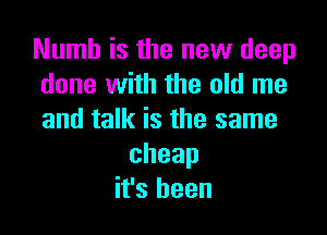 Numb is the new deep
done with the old me

and talk is the same
cheap
it's been