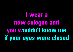 I wear a
new cologne and

you wouldn't know me
if your eyes were closed