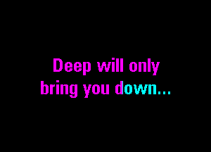 Deep will only

bring you down...