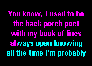 You know, I used to he
the back porch poet
with my book of lines
always open knowing

all the time I'm probably