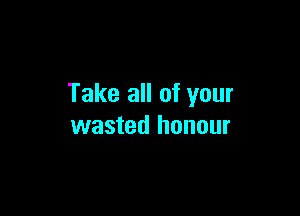 Take all of your

wasted honour