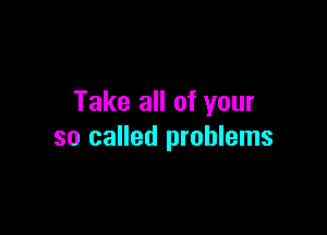 Take all of your

so called problems