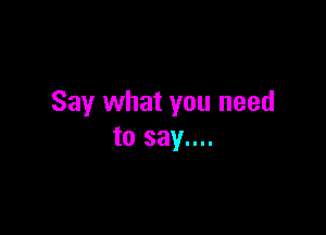 Say what you need

to say....