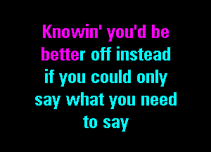 Knowin' you'd be
better off instead

if you could only
say what you need
to say