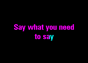 Say what you need

to say