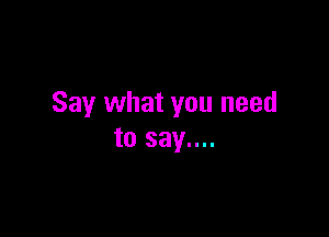 Say what you need

to say....