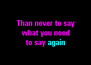 Than never to say

what you need
to say again