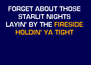FORGET ABOUT THOSE
STARLIT NIGHTS
LAYIN' BY THE FIRESIDE
HOLDIN' YA TIGHT