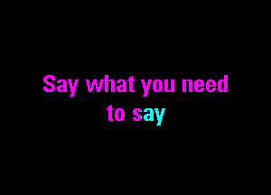 Say what you need

to say