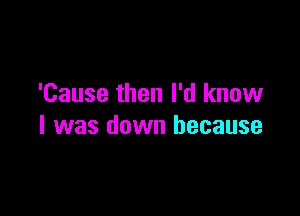 'Cause then I'd know

I was down because