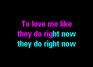 To love me like

they do right now
they do right now