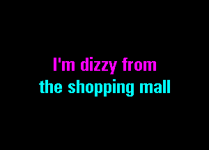 I'm dizzy from

the shopping mall