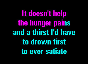 It doesn't help
the hunger pains

and a thirst I'd have
to drown first
to ever satiate