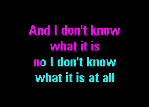 And I don't know
what it is

no I don't know
what it is at all