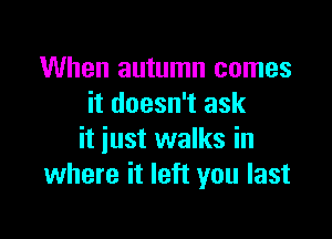 When autumn comes
it doesn't ask

it just walks in
where it left you last