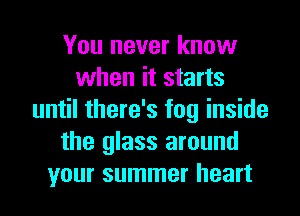 You never know
when it starts
until there's fog inside
the glass around
your summer heart