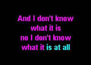 And I don't know
what it is

no I don't know
what it is at all