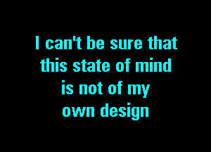 I can't be sure that
this state of mind

is not of my
own design