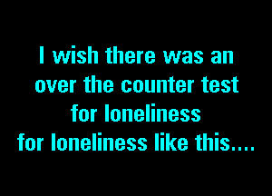 I wish there was an
over the counter test
for loneliness
for loneliness like this....