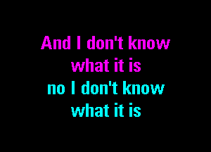 And I don't know
what it is

no I don't know
what it is