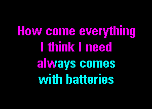 How come everything
I think I need

always comes
with batteries