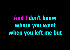 And I don't know

where you went
when you left me but