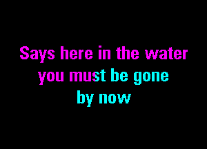 Says here in the water

you must be gone
by now