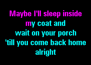 Maybe I'll sleep inside
my coat and

wait on your porch
'till you come back home
alright