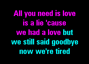 All you need is love
is a lie 'cause

we had a love but
we still said goodbye
now we're tired