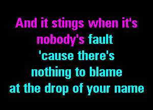 And it stings when it's
nohody's fault
'cause there's

nothing to blame
at the drop of your name