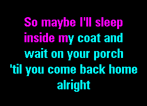 So maybe I'll sleep
inside my coat and

wait on your porch
'til you come back home
alright