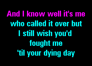 And I know well it's me
who called it over but

I still wish you'd
fought me
'til your dying day