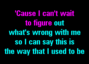 'Cause I can't wait
to figure out
what's wrong with me
so I can say this is
the way that I used to he